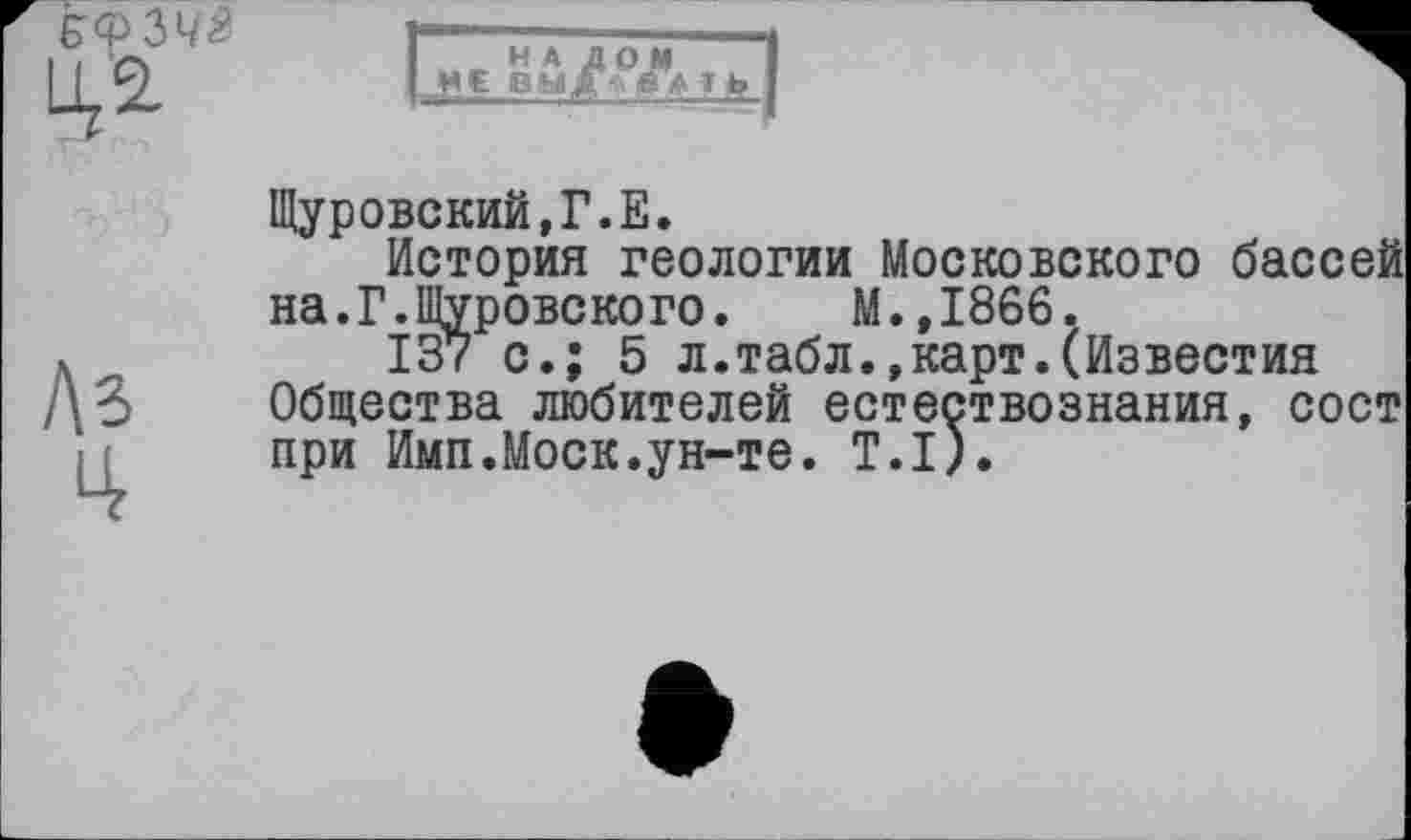 ﻿Ц, 2,
LhЕ Вч/у» і
№
Щуровский.Г.Е.
История геологии Московского бассей на.Г.Щуровекого.	М.,1866.
137 с.; 5 л.табл.»карт.(Известия Общества любителей естествознания, сост при Ими.Моск.ун-те. Т.І).